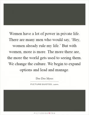 Women have a lot of power in private life. There are many men who would say, ‘Hey, women already rule my life.’ But with women, more is more. The more there are, the more the world gets used to seeing them. We change the culture. We begin to expand options and lead and manage Picture Quote #1