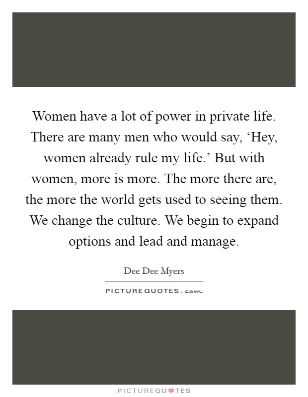 Women have a lot of power in private life. There are many men who would say, ‘Hey, women already rule my life.' But with women, more is more. The more there are, the more the world gets used to seeing them. We change the culture. We begin to expand options and lead and manage Picture Quote #1