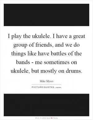 I play the ukulele. I have a great group of friends, and we do things like have battles of the bands - me sometimes on ukulele, but mostly on drums Picture Quote #1