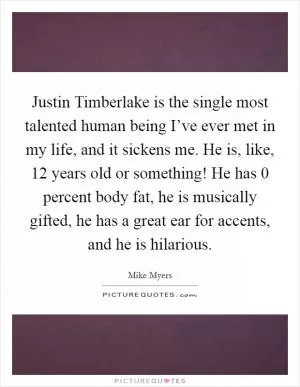 Justin Timberlake is the single most talented human being I’ve ever met in my life, and it sickens me. He is, like, 12 years old or something! He has 0 percent body fat, he is musically gifted, he has a great ear for accents, and he is hilarious Picture Quote #1