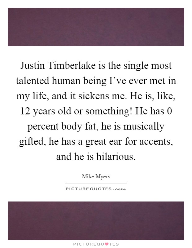 Justin Timberlake is the single most talented human being I've ever met in my life, and it sickens me. He is, like, 12 years old or something! He has 0 percent body fat, he is musically gifted, he has a great ear for accents, and he is hilarious Picture Quote #1