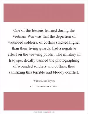 One of the lessons learned during the Vietnam War was that the depiction of wounded soldiers, of coffins stacked higher than their living guards, had a negative effect on the viewing public. The military in Iraq specifically banned the photographing of wounded soldiers and coffins, thus sanitizing this terrible and bloody conflict Picture Quote #1