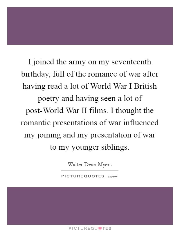 I joined the army on my seventeenth birthday, full of the romance of war after having read a lot of World War I British poetry and having seen a lot of post-World War II films. I thought the romantic presentations of war influenced my joining and my presentation of war to my younger siblings Picture Quote #1