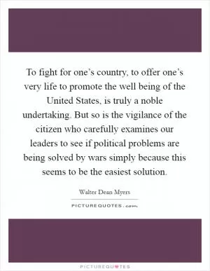 To fight for one’s country, to offer one’s very life to promote the well being of the United States, is truly a noble undertaking. But so is the vigilance of the citizen who carefully examines our leaders to see if political problems are being solved by wars simply because this seems to be the easiest solution Picture Quote #1