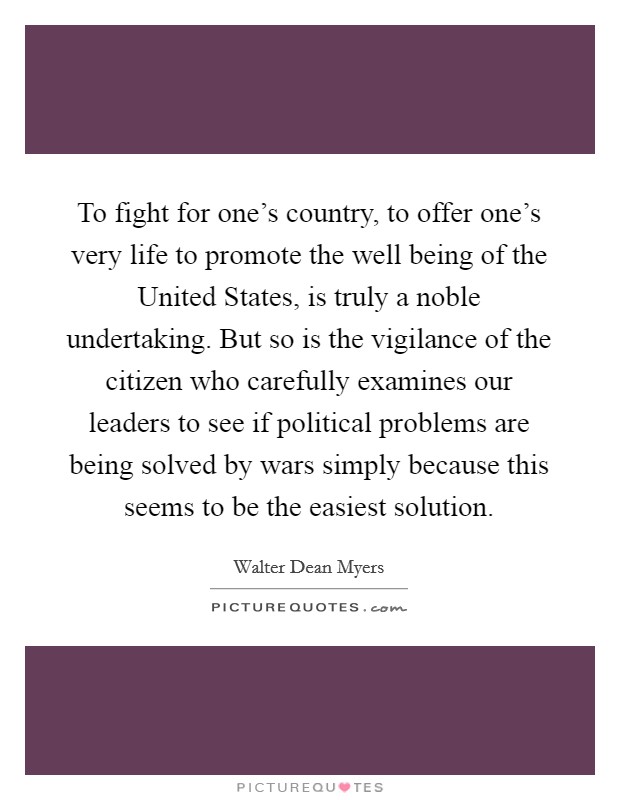 To fight for one's country, to offer one's very life to promote the well being of the United States, is truly a noble undertaking. But so is the vigilance of the citizen who carefully examines our leaders to see if political problems are being solved by wars simply because this seems to be the easiest solution Picture Quote #1
