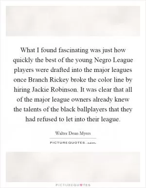 What I found fascinating was just how quickly the best of the young Negro League players were drafted into the major leagues once Branch Rickey broke the color line by hiring Jackie Robinson. It was clear that all of the major league owners already knew the talents of the black ballplayers that they had refused to let into their league Picture Quote #1
