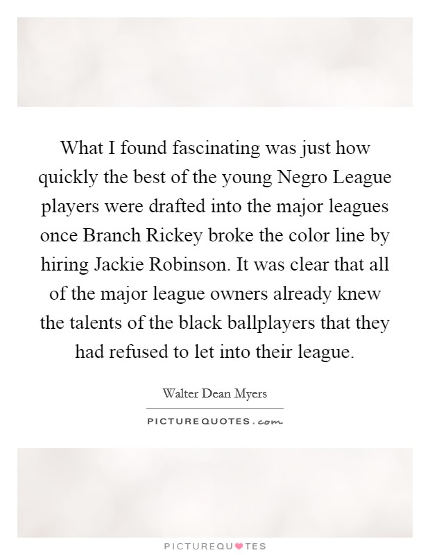 What I found fascinating was just how quickly the best of the young Negro League players were drafted into the major leagues once Branch Rickey broke the color line by hiring Jackie Robinson. It was clear that all of the major league owners already knew the talents of the black ballplayers that they had refused to let into their league Picture Quote #1