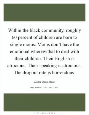Within the black community, roughly 60 percent of children are born to single moms. Moms don’t have the emotional wherewithal to deal with their children. Their English is atrocious. Their speaking is atrocious. The dropout rate is horrendous Picture Quote #1