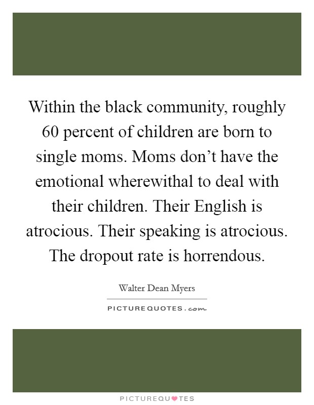 Within the black community, roughly 60 percent of children are born to single moms. Moms don't have the emotional wherewithal to deal with their children. Their English is atrocious. Their speaking is atrocious. The dropout rate is horrendous Picture Quote #1