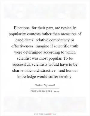 Elections, for their part, are typically popularity contests rather than measures of candidates’ relative competency or effectiveness. Imagine if scientific truth were determined according to which scientist was most popular. To be successful, scientists would have to be charismatic and attractive - and human knowledge would suffer terribly Picture Quote #1