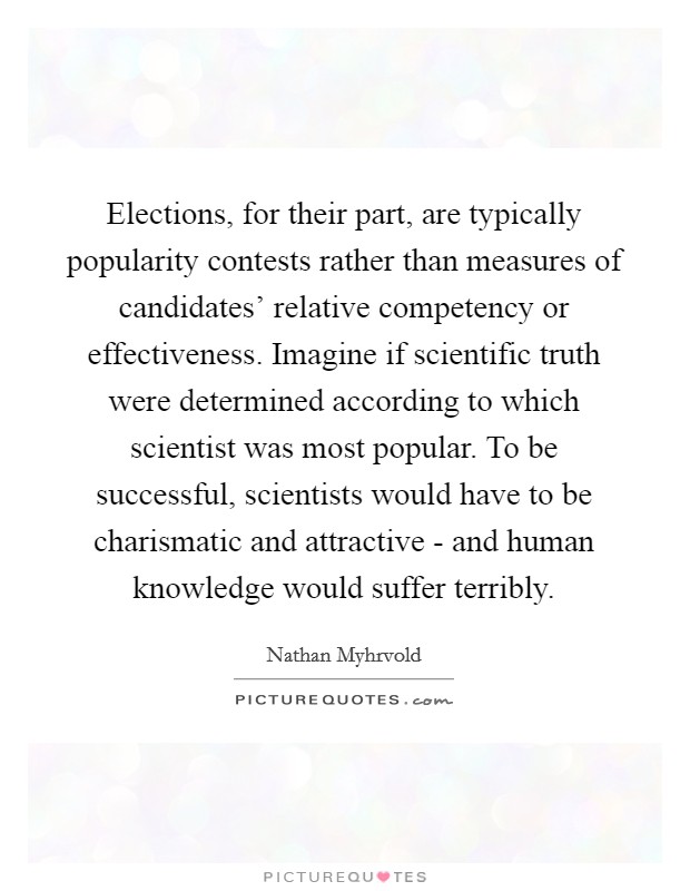 Elections, for their part, are typically popularity contests rather than measures of candidates' relative competency or effectiveness. Imagine if scientific truth were determined according to which scientist was most popular. To be successful, scientists would have to be charismatic and attractive - and human knowledge would suffer terribly Picture Quote #1