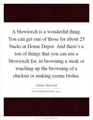 A blowtorch is a wonderful thing. You can get one of those for about 25 bucks at Home Depot. And there’s a ton of things that you can use a blowtorch for, in browning a steak or touching up the browning of a chicken or making creme brulee Picture Quote #1