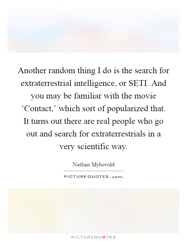 Another random thing I do is the search for extraterrestrial intelligence, or SETI. And you may be familiar with the movie ‘Contact,' which sort of popularized that. It turns out there are real people who go out and search for extraterrestrials in a very scientific way Picture Quote #1