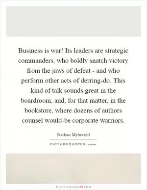 Business is war! Its leaders are strategic commanders, who boldly snatch victory from the jaws of defeat - and who perform other acts of derring-do. This kind of talk sounds great in the boardroom, and, for that matter, in the bookstore, where dozens of authors counsel would-be corporate warriors Picture Quote #1