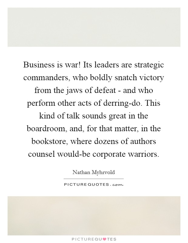 Business is war! Its leaders are strategic commanders, who boldly snatch victory from the jaws of defeat - and who perform other acts of derring-do. This kind of talk sounds great in the boardroom, and, for that matter, in the bookstore, where dozens of authors counsel would-be corporate warriors Picture Quote #1