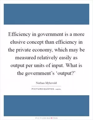 Efficiency in government is a more elusive concept than efficiency in the private economy, which may be measured relatively easily as output per units of input. What is the government’s ‘output?’ Picture Quote #1