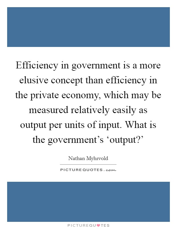 Efficiency in government is a more elusive concept than efficiency in the private economy, which may be measured relatively easily as output per units of input. What is the government's ‘output?' Picture Quote #1