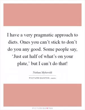 I have a very pragmatic approach to diets. Ones you can’t stick to don’t do you any good. Some people say, ‘Just eat half of what’s on your plate,’ but I can’t do that! Picture Quote #1