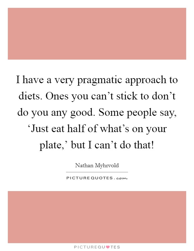 I have a very pragmatic approach to diets. Ones you can't stick to don't do you any good. Some people say, ‘Just eat half of what's on your plate,' but I can't do that! Picture Quote #1