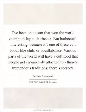 I’ve been on a team that won the world championship of barbecue. But barbecue’s interesting, because it’s one of these cult foods like chili, or bouillabaisse. Various parts of the world will have a cult food that people get enormously attached to - there’s tremendous traditions; there’s secrecy Picture Quote #1