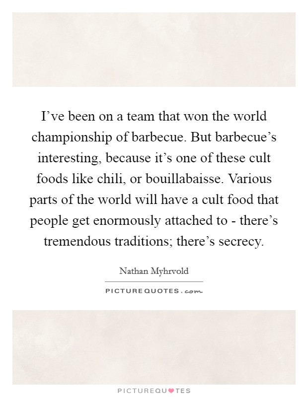 I've been on a team that won the world championship of barbecue. But barbecue's interesting, because it's one of these cult foods like chili, or bouillabaisse. Various parts of the world will have a cult food that people get enormously attached to - there's tremendous traditions; there's secrecy Picture Quote #1