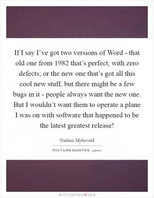 If I say I’ve got two versions of Word - that old one from 1982 that’s perfect, with zero defects; or the new one that’s got all this cool new stuff, but there might be a few bugs in it - people always want the new one. But I wouldn’t want them to operate a plane I was on with software that happened to be the latest greatest release! Picture Quote #1