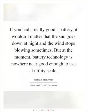 If you had a really good - battery, it wouldn’t matter that the sun goes down at night and the wind stops blowing sometimes. But at the moment, battery technology is nowhere near good enough to use at utility scale Picture Quote #1