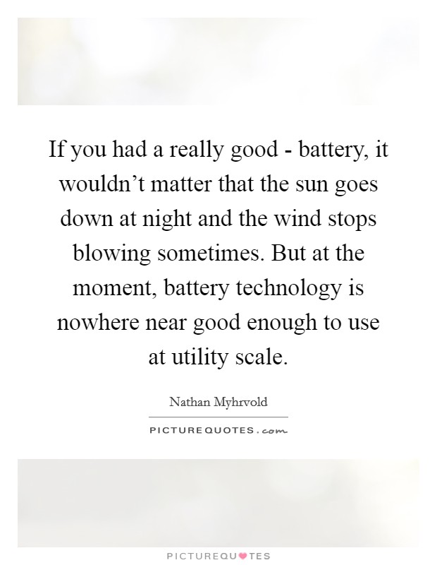 If you had a really good - battery, it wouldn't matter that the sun goes down at night and the wind stops blowing sometimes. But at the moment, battery technology is nowhere near good enough to use at utility scale Picture Quote #1