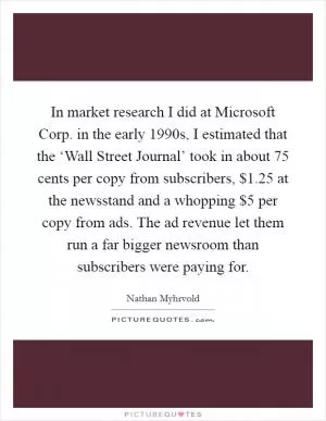 In market research I did at Microsoft Corp. in the early 1990s, I estimated that the ‘Wall Street Journal’ took in about 75 cents per copy from subscribers, $1.25 at the newsstand and a whopping $5 per copy from ads. The ad revenue let them run a far bigger newsroom than subscribers were paying for Picture Quote #1