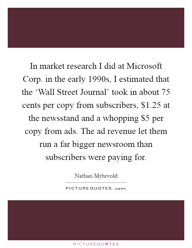 In market research I did at Microsoft Corp. in the early 1990s, I estimated that the ‘Wall Street Journal' took in about 75 cents per copy from subscribers, $1.25 at the newsstand and a whopping $5 per copy from ads. The ad revenue let them run a far bigger newsroom than subscribers were paying for Picture Quote #1