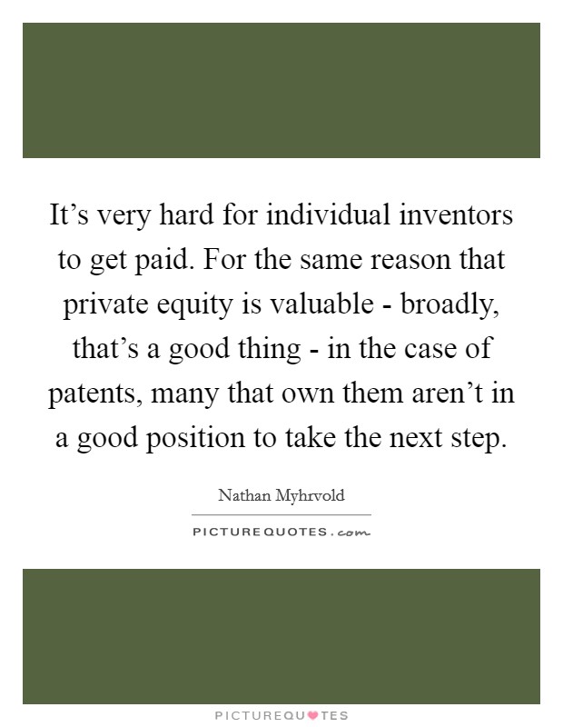 It's very hard for individual inventors to get paid. For the same reason that private equity is valuable - broadly, that's a good thing - in the case of patents, many that own them aren't in a good position to take the next step Picture Quote #1
