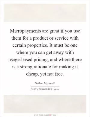 Micropayments are great if you use them for a product or service with certain properties. It must be one where you can get away with usage-based pricing, and where there is a strong rationale for making it cheap, yet not free Picture Quote #1