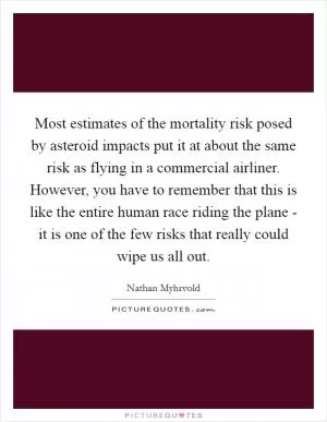 Most estimates of the mortality risk posed by asteroid impacts put it at about the same risk as flying in a commercial airliner. However, you have to remember that this is like the entire human race riding the plane - it is one of the few risks that really could wipe us all out Picture Quote #1