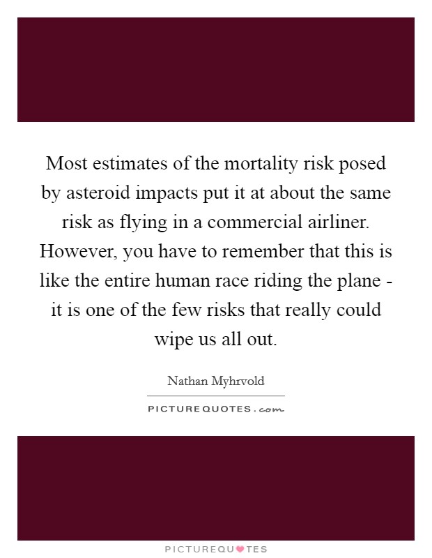 Most estimates of the mortality risk posed by asteroid impacts put it at about the same risk as flying in a commercial airliner. However, you have to remember that this is like the entire human race riding the plane - it is one of the few risks that really could wipe us all out Picture Quote #1