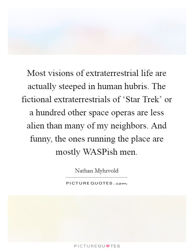 Most visions of extraterrestrial life are actually steeped in human hubris. The fictional extraterrestrials of ‘Star Trek' or a hundred other space operas are less alien than many of my neighbors. And funny, the ones running the place are mostly WASPish men Picture Quote #1