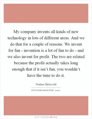 My company invents all kinds of new technology in lots of different areas. And we do that for a couple of reasons. We invent for fun - invention is a lot of fun to do - and we also invent for profit. The two are related because the profit actually takes long enough that if it isn’t fun, you wouldn’t have the time to do it Picture Quote #1