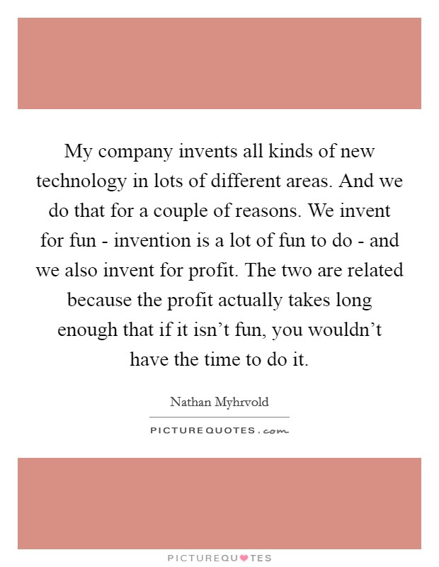 My company invents all kinds of new technology in lots of different areas. And we do that for a couple of reasons. We invent for fun - invention is a lot of fun to do - and we also invent for profit. The two are related because the profit actually takes long enough that if it isn't fun, you wouldn't have the time to do it Picture Quote #1