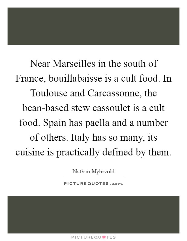 Near Marseilles in the south of France, bouillabaisse is a cult food. In Toulouse and Carcassonne, the bean-based stew cassoulet is a cult food. Spain has paella and a number of others. Italy has so many, its cuisine is practically defined by them Picture Quote #1