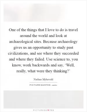 One of the things that I love to do is travel around the world and look at archaeological sites. Because archaeology gives us an opportunity to study past civilizations, and see where they succeeded and where they failed. Use science to, you know, work backwards and say, ‘Well, really, what were they thinking?’ Picture Quote #1