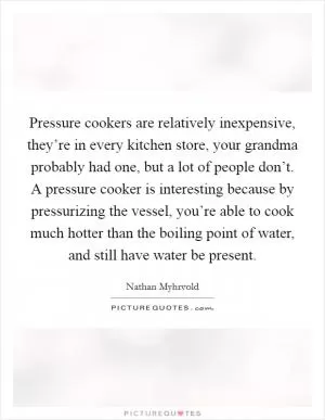 Pressure cookers are relatively inexpensive, they’re in every kitchen store, your grandma probably had one, but a lot of people don’t. A pressure cooker is interesting because by pressurizing the vessel, you’re able to cook much hotter than the boiling point of water, and still have water be present Picture Quote #1