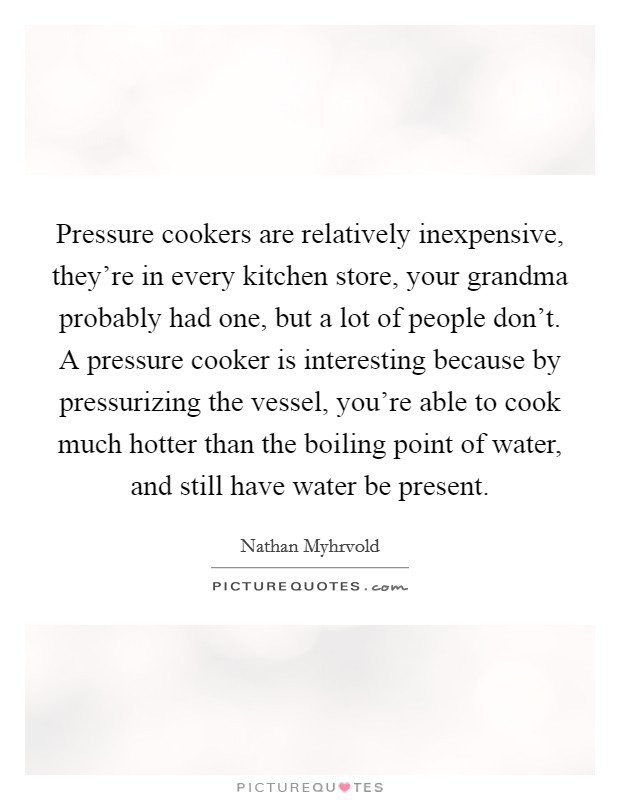 Pressure cookers are relatively inexpensive, they're in every kitchen store, your grandma probably had one, but a lot of people don't. A pressure cooker is interesting because by pressurizing the vessel, you're able to cook much hotter than the boiling point of water, and still have water be present Picture Quote #1