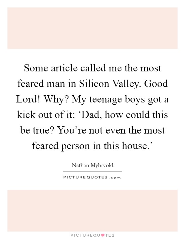 Some article called me the most feared man in Silicon Valley. Good Lord! Why? My teenage boys got a kick out of it: ‘Dad, how could this be true? You're not even the most feared person in this house.' Picture Quote #1