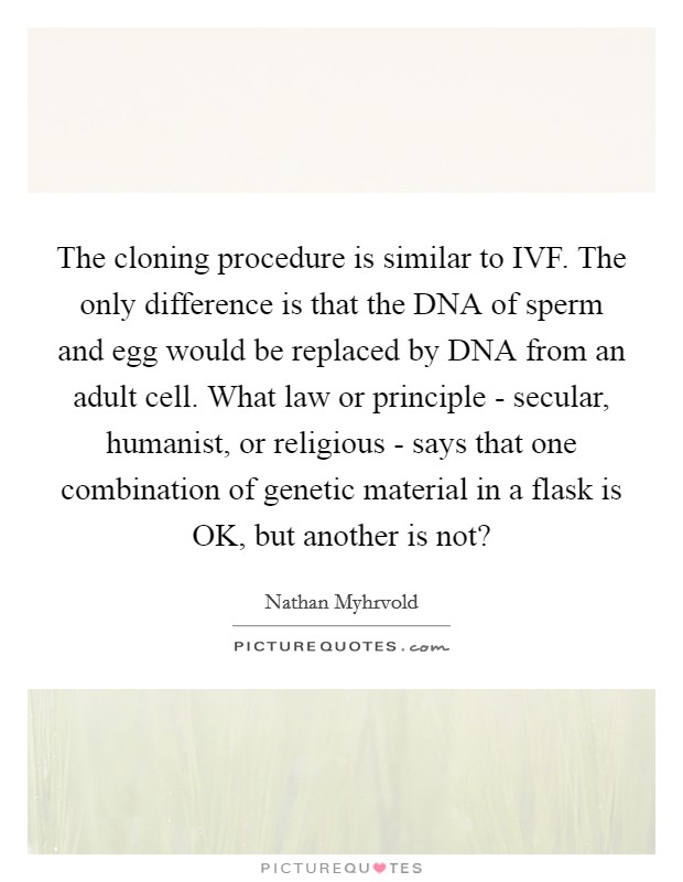 The cloning procedure is similar to IVF. The only difference is that the DNA of sperm and egg would be replaced by DNA from an adult cell. What law or principle - secular, humanist, or religious - says that one combination of genetic material in a flask is OK, but another is not? Picture Quote #1