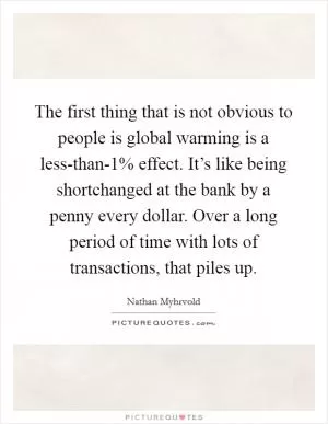 The first thing that is not obvious to people is global warming is a less-than-1% effect. It’s like being shortchanged at the bank by a penny every dollar. Over a long period of time with lots of transactions, that piles up Picture Quote #1