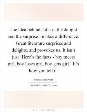 The idea behind a dish - the delight and the surprise - makes a difference. Great literature surprises and delights, and provokes us. It isn’t just ‘Here’s the facts - boy meets girl, boy loses girl, boy gets girl.’ It’s how you tell it Picture Quote #1