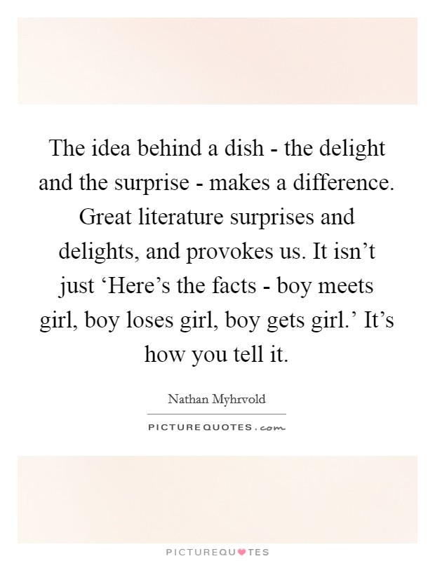 The idea behind a dish - the delight and the surprise - makes a difference. Great literature surprises and delights, and provokes us. It isn't just ‘Here's the facts - boy meets girl, boy loses girl, boy gets girl.' It's how you tell it Picture Quote #1