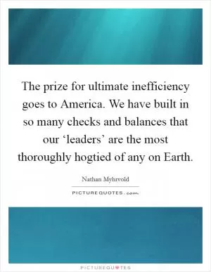 The prize for ultimate inefficiency goes to America. We have built in so many checks and balances that our ‘leaders’ are the most thoroughly hogtied of any on Earth Picture Quote #1