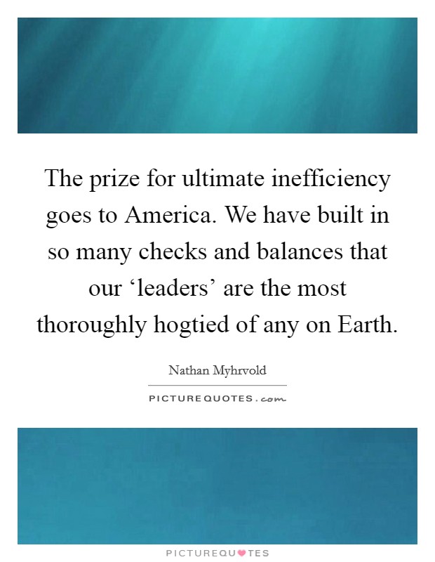 The prize for ultimate inefficiency goes to America. We have built in so many checks and balances that our ‘leaders' are the most thoroughly hogtied of any on Earth Picture Quote #1