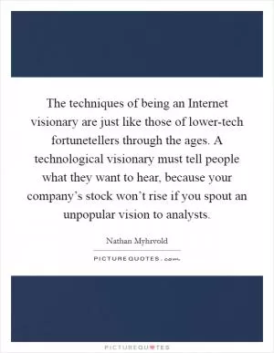 The techniques of being an Internet visionary are just like those of lower-tech fortunetellers through the ages. A technological visionary must tell people what they want to hear, because your company’s stock won’t rise if you spout an unpopular vision to analysts Picture Quote #1