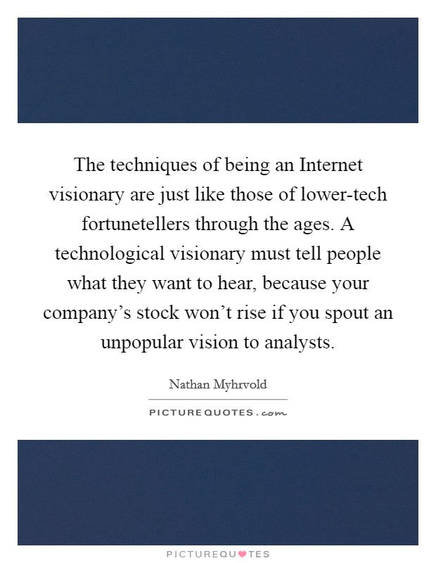 The techniques of being an Internet visionary are just like those of lower-tech fortunetellers through the ages. A technological visionary must tell people what they want to hear, because your company's stock won't rise if you spout an unpopular vision to analysts Picture Quote #1
